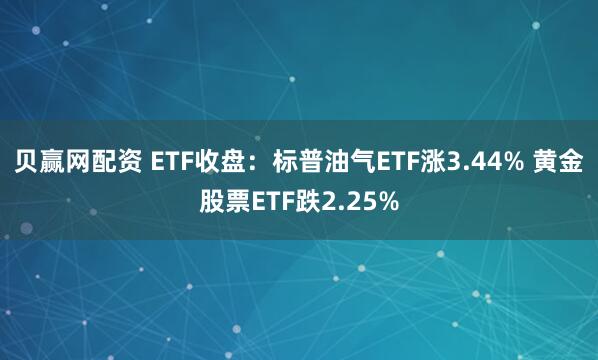 贝赢网配资 ETF收盘：标普油气ETF涨3.44% 黄金股票ETF跌2.25%