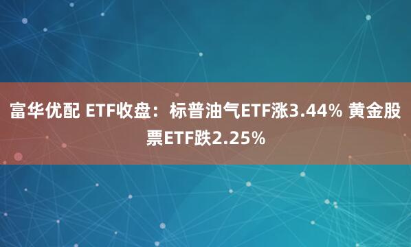 富华优配 ETF收盘：标普油气ETF涨3.44% 黄金股票ETF跌2.25%