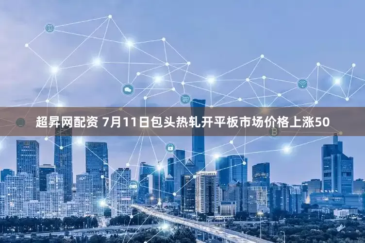 超昇网配资 7月11日包头热轧开平板市场价格上涨50