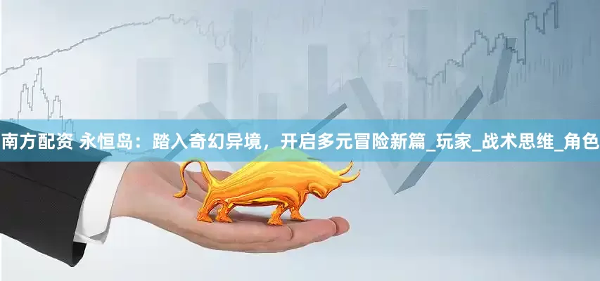南方配资 永恒岛：踏入奇幻异境，开启多元冒险新篇_玩家_战术思维_角色