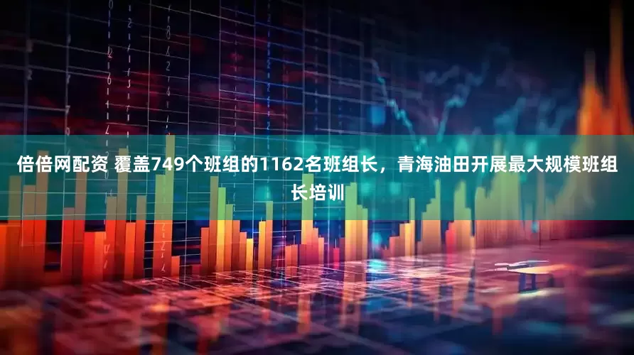 倍倍网配资 覆盖749个班组的1162名班组长，青海油田开展最大规模班组长培训