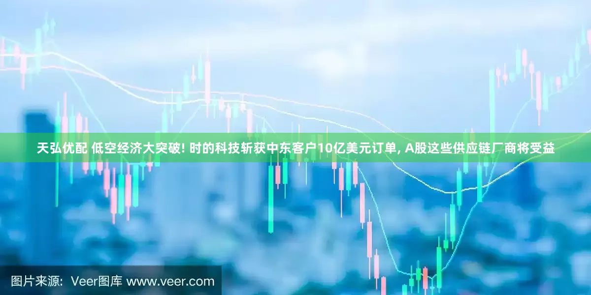 天弘优配 低空经济大突破! 时的科技斩获中东客户10亿美元订单, A股这些供应链厂商将受益