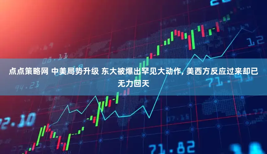 点点策略网 中美局势升级 东大被爆出罕见大动作, 美西方反应过来却已无力回天