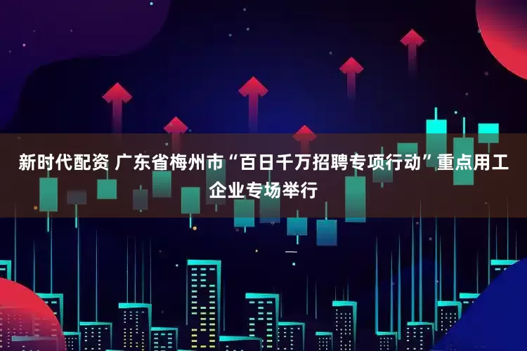 新时代配资 广东省梅州市“百日千万招聘专项行动”重点用工企业专场举行