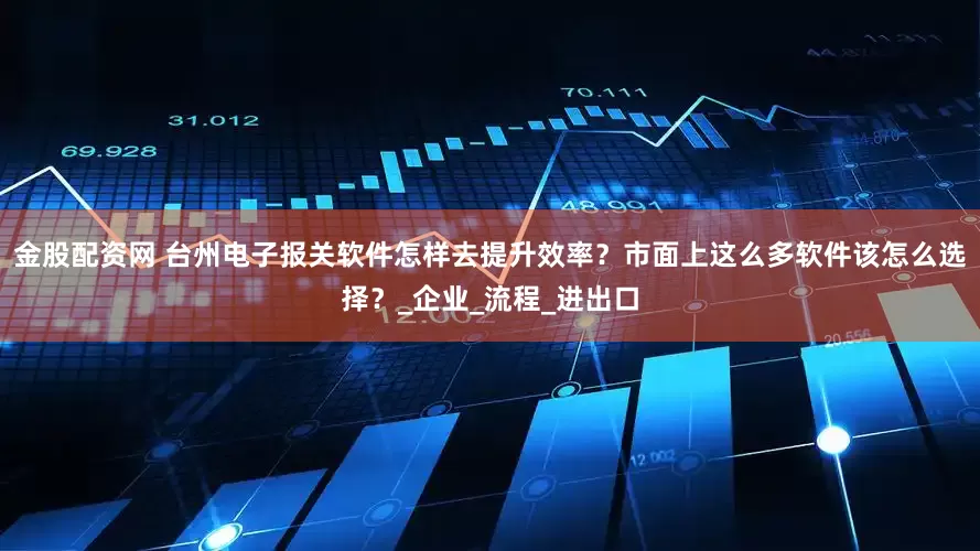 金股配资网 台州电子报关软件怎样去提升效率？市面上这么多软件该怎么选择？_企业_流程_进出口