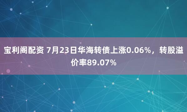 宝利阁配资 7月23日华海转债上涨0.06%，转股溢价率89.07%