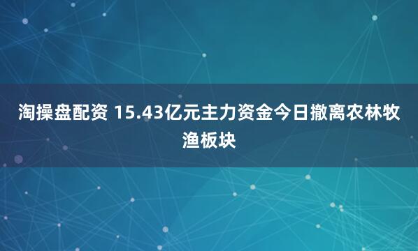 淘操盘配资 15.43亿元主力资金今日撤离农林牧渔板块