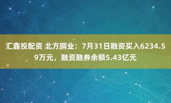 汇鑫投配资 北方铜业：7月31日融资买入6234.59万元，融资融券余额5.43亿元