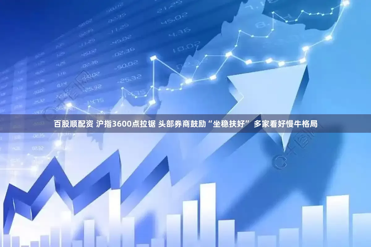 百股顺配资 沪指3600点拉锯 头部券商鼓励“坐稳扶好” 多家看好慢牛格局
