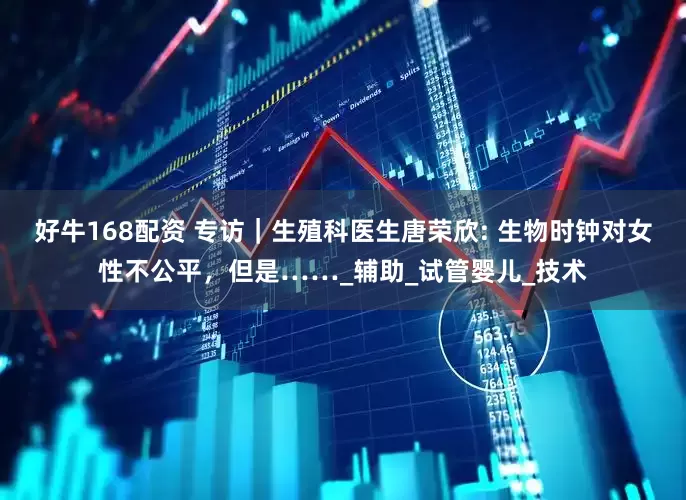 好牛168配资 专访｜生殖科医生唐荣欣: 生物时钟对女性不公平，但是……_辅助_试管婴儿_技术
